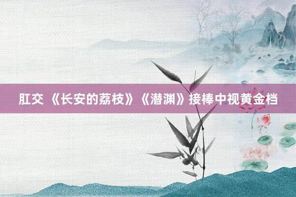 肛交 《长安的荔枝》《潜渊》接棒中视黄金档
