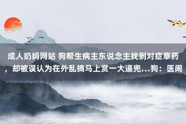 成人奶妈网站 狗帮生病主东说念主找到对症草药，却被误认为在外乱搞马上赏一大逼兜…狗：医闹