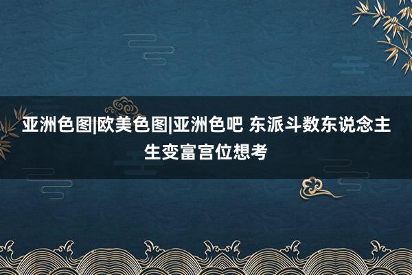 亚洲色图|欧美色图|亚洲色吧 东派斗数东说念主生变富宫位想考