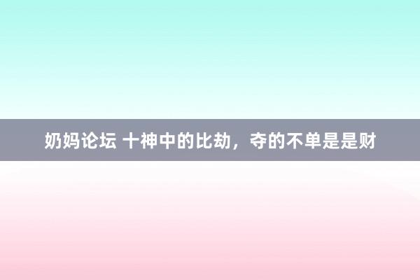 奶妈论坛 十神中的比劫，夺的不单是是财