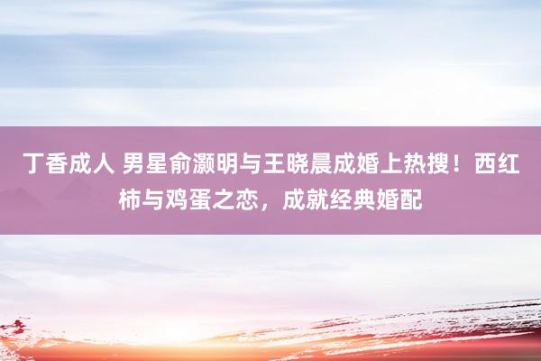 丁香成人 男星俞灏明与王晓晨成婚上热搜！西红柿与鸡蛋之恋，成就经典婚配