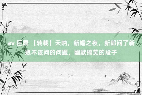 av 巨屌 【转载】天呐，新婚之夜，新郎问了新娘不该问的问题，幽默搞笑的段子